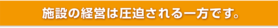 施設の経営は圧迫される一方です。