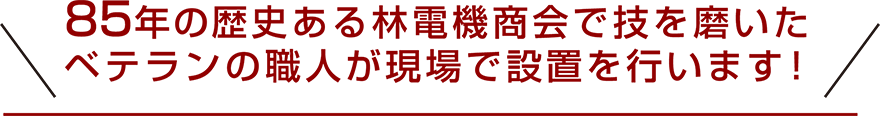 85年の歴史ある林電機商会で技を磨いたベテランの職人が現場で設置を行います！